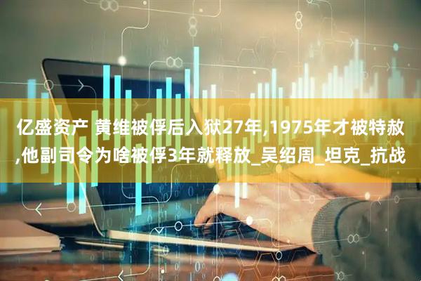 亿盛资产 黄维被俘后入狱27年,1975年才被特赦,他副司令为啥被俘3年就释放_吴绍周_坦克_抗战