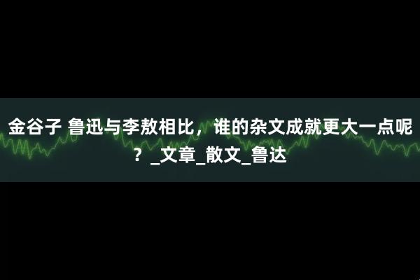 金谷子 鲁迅与李敖相比，谁的杂文成就更大一点呢？_文章_散文_鲁达