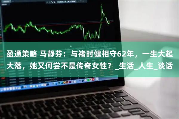 盈通策略 马静芬：与褚时健相守62年，一生大起大落，她又何尝不是传奇女性？_生活_人生_谈话