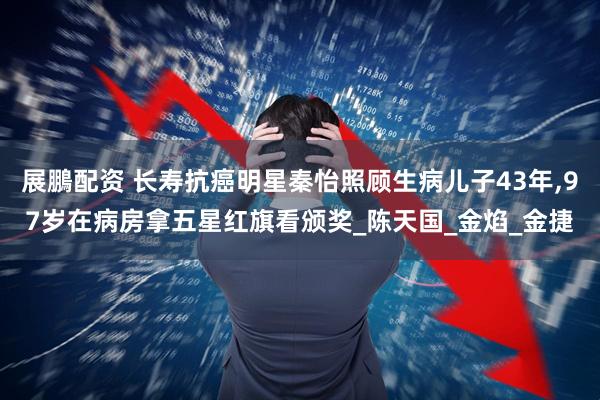 展鵬配资 长寿抗癌明星秦怡照顾生病儿子43年,97岁在病房拿五星红旗看颁奖_陈天国_金焰_金捷
