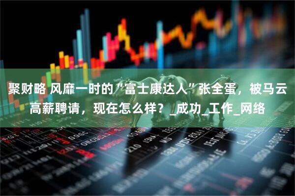聚财略 风靡一时的“富士康达人”张全蛋，被马云高薪聘请，现在怎么样？_成功_工作_网络
