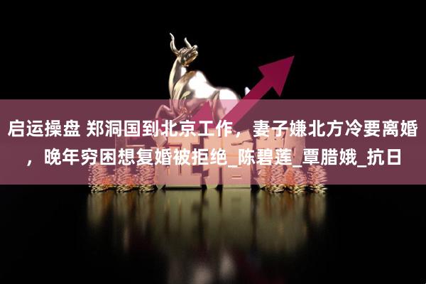 启运操盘 郑洞国到北京工作，妻子嫌北方冷要离婚，晚年穷困想复婚被拒绝_陈碧莲_覃腊娥_抗日