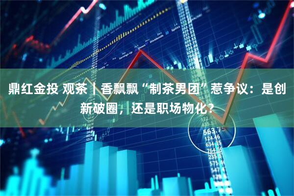 鼎红金投 观茶｜香飘飘“制茶男团”惹争议：是创新破圈，还是职场物化？