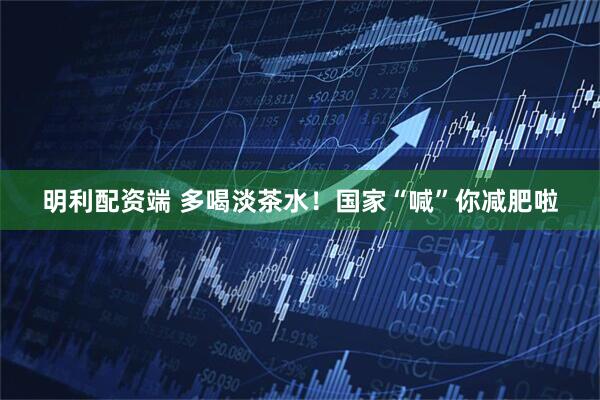 明利配资端 多喝淡茶水！国家“喊”你减肥啦