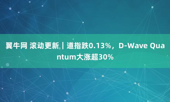 翼牛网 滚动更新｜道指跌0.13%，D-Wave Quantum大涨超30%
