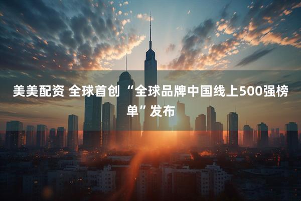 美美配资 全球首创 “全球品牌中国线上500强榜单”发布