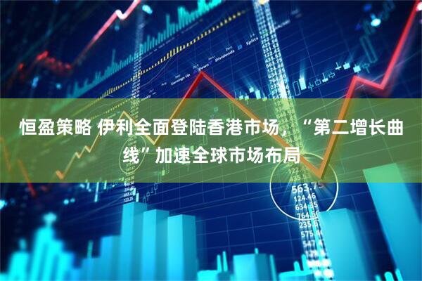 恒盈策略 伊利全面登陆香港市场，“第二增长曲线”加速全球市场布局