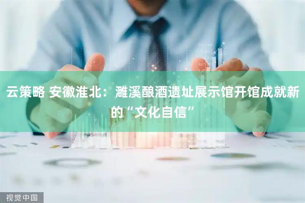 云策略 安徽淮北：濉溪酿酒遗址展示馆开馆成就新的“文化自信”
