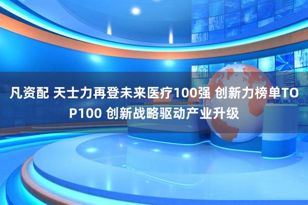 凡资配 天士力再登未来医疗100强 创新力榜单TOP100 创新战略驱动产业升级