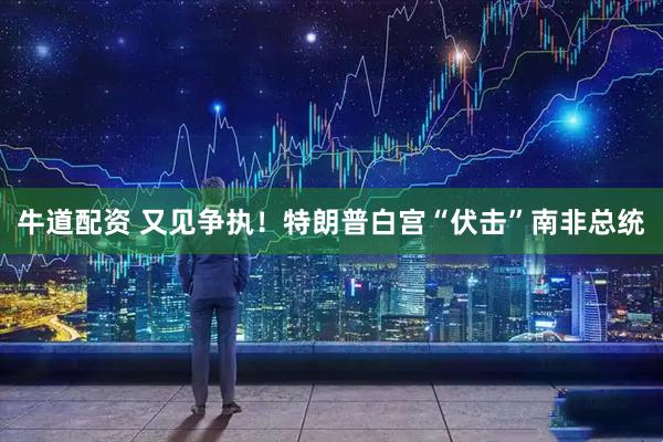 牛道配资 又见争执！特朗普白宫“伏击”南非总统