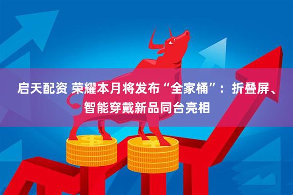 启天配资 荣耀本月将发布“全家桶”：折叠屏、智能穿戴新品同台亮相