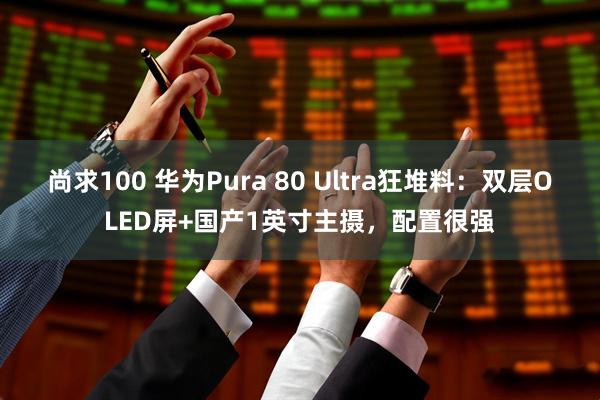 尚求100 华为Pura 80 Ultra狂堆料：双层OLED屏+国产1英寸主摄，配置很强