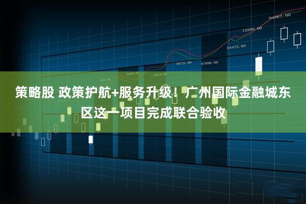 策略股 政策护航+服务升级！广州国际金融城东区这一项目完成联合验收