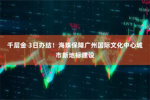 千层金 3日办结！海珠保障广州国际文化中心城市新地标建设