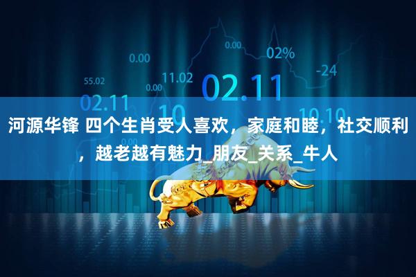 河源华锋 四个生肖受人喜欢，家庭和睦，社交顺利，越老越有魅力_朋友_关系_牛人