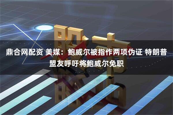 鼎合网配资 美媒：鲍威尔被指作两项伪证 特朗普盟友呼吁将鲍威尔免职