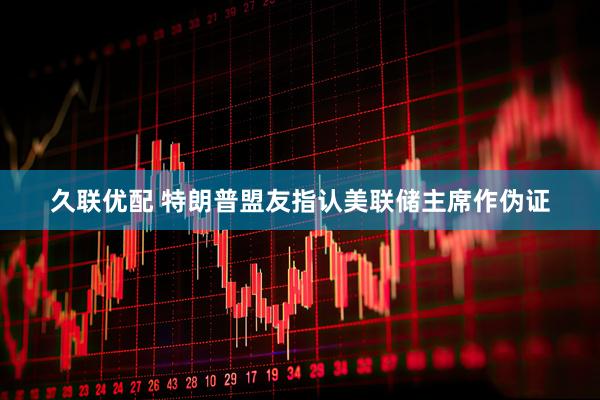 久联优配 特朗普盟友指认美联储主席作伪证