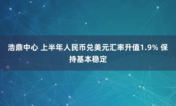 浩鼎中心 上半年人民币兑美元汇率升值1.9% 保持基本稳定