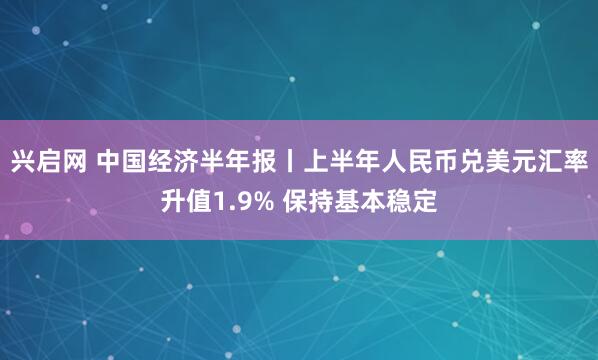 兴启网 中国经济半年报丨上半年人民币兑美元汇率升值1.9% 保持基本稳定