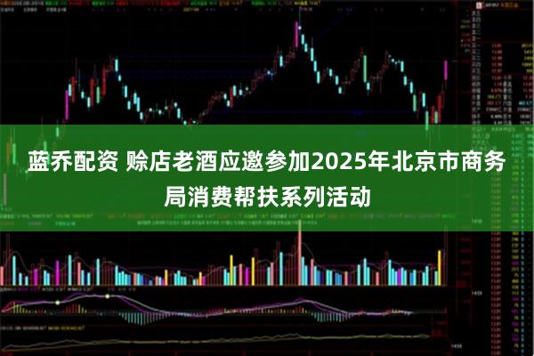 蓝乔配资 赊店老酒应邀参加2025年北京市商务局消费帮扶系列活动