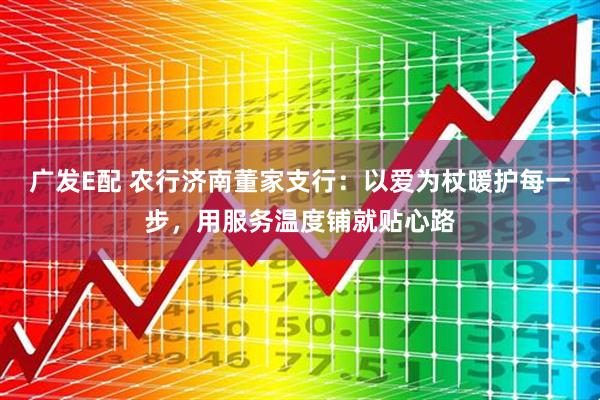 广发E配 农行济南董家支行：以爱为杖暖护每一步，用服务温度铺就贴心路