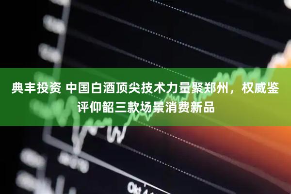 典丰投资 中国白酒顶尖技术力量聚郑州，权威鉴评仰韶三款场景消费新品