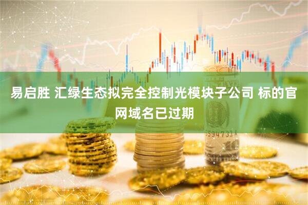 易启胜 汇绿生态拟完全控制光模块子公司 标的官网域名已过期