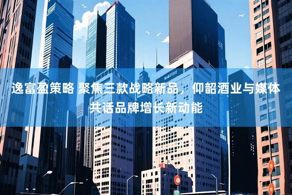 逸富盈策略 聚焦三款战略新品，仰韶酒业与媒体共话品牌增长新动能