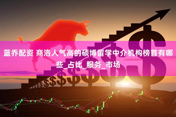 蓝乔配资 商洛人气高的硕博留学中介机构榜首有哪些_占比_服务_市场