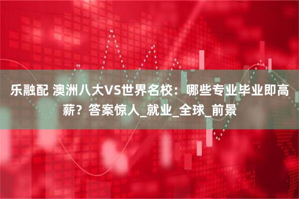 乐融配 澳洲八大VS世界名校：哪些专业毕业即高薪？答案惊人_就业_全球_前景