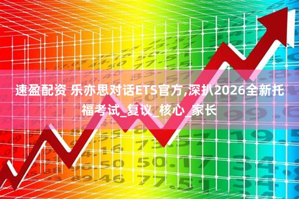 速盈配资 乐亦思对话ETS官方,深扒2026全新托福考试_复议_核心_家长