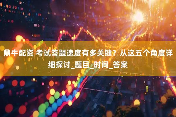 鼎牛配资 考试答题速度有多关键？从这五个角度详细探讨_题目_时间_答案