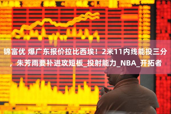锦富优 爆广东报价拉比西埃！2米11内线能投三分，朱芳雨要补进攻短板_投射能力_NBA_开拓者