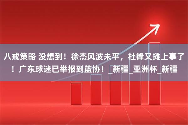 八戒策略 没想到！徐杰风波未平，杜锋又摊上事了！广东球迷已举报到篮协！_新疆_亚洲杯_新疆