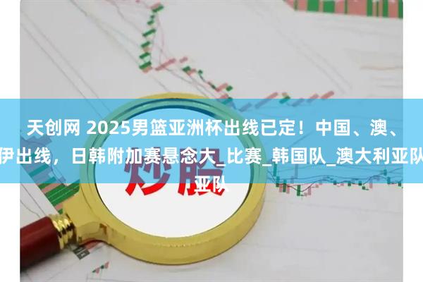 天创网 2025男篮亚洲杯出线已定！中国、澳、伊出线，日韩附加赛悬念大_比赛_韩国队_澳大利亚队