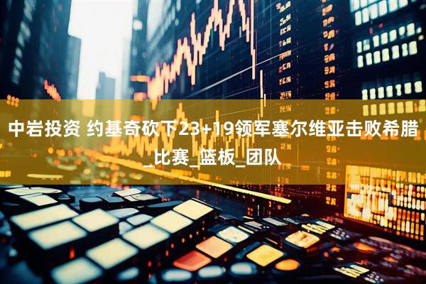 中岩投资 约基奇砍下23+19领军塞尔维亚击败希腊_比赛_篮板_团队