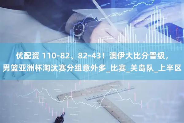 优配资 110-82、82-43！澳伊大比分晋级，男篮亚洲杯淘汰赛分组意外多_比赛_关岛队_上半区
