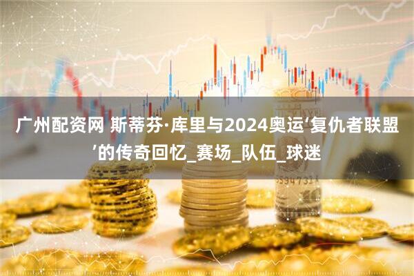 广州配资网 斯蒂芬·库里与2024奥运‘复仇者联盟’的传奇回忆_赛场_队伍_球迷