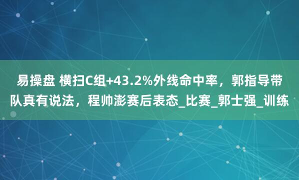 易操盘 横扫C组+43.2%外线命中率，郭指导带队真有说法，程帅澎赛后表态_比赛_郭士强_训练