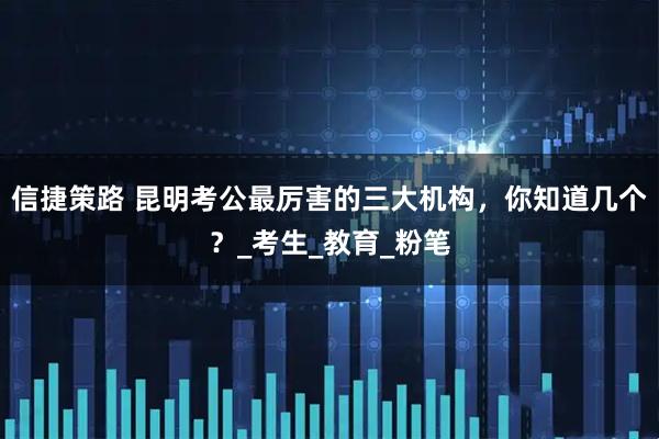 信捷策路 昆明考公最厉害的三大机构，你知道几个？_考生_教育_粉笔