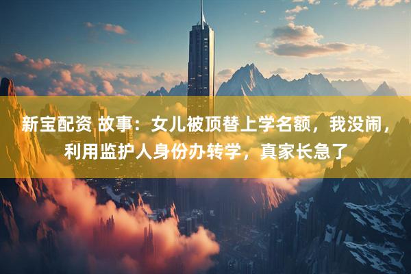 新宝配资 故事：女儿被顶替上学名额，我没闹，利用监护人身份办转学，真家长急了