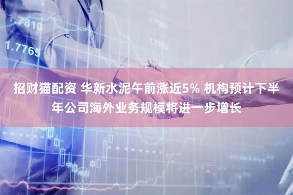 招财猫配资 华新水泥午前涨近5% 机构预计下半年公司海外业务规模将进一步增长