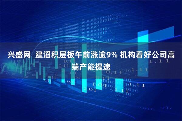 兴盛网  建滔积层板午前涨逾9% 机构看好公司高端产能提速