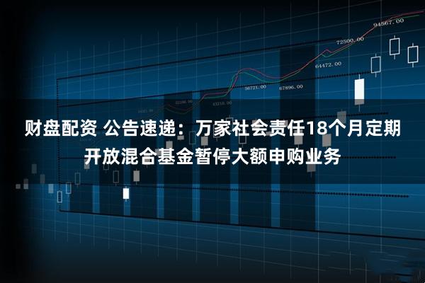财盘配资 公告速递：万家社会责任18个月定期开放混合基金暂停大额申购业务