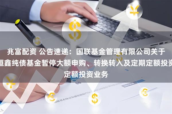 兆富配资 公告速递：国联基金管理有限公司关于国联恒鑫纯债基金暂停大额申购、转换转入及定期定额投资业务