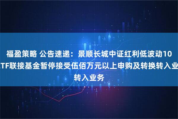 福盈策略 公告速递：景顺长城中证红利低波动100ETF联接基金暂停接受伍佰万元以上申购及转换转入业务