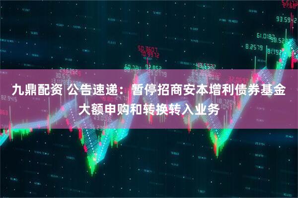 九鼎配资 公告速递：暂停招商安本增利债券基金大额申购和转换转入业务