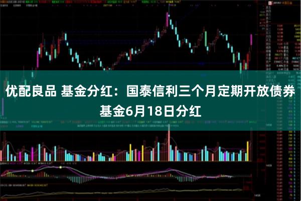 优配良品 基金分红：国泰信利三个月定期开放债券基金6月18日分红