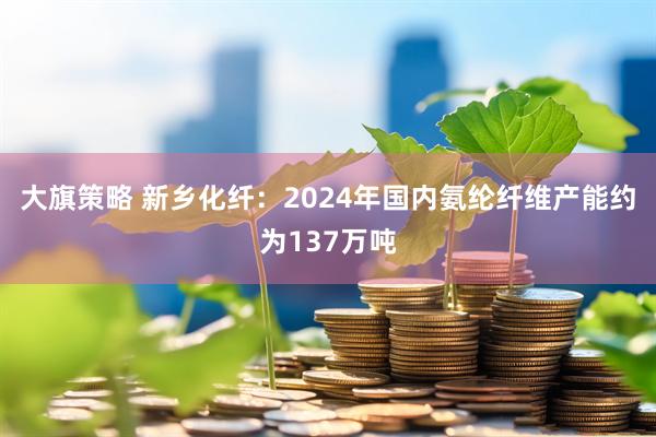 大旗策略 新乡化纤:2024年国内氨纶纤维产能约为137万吨