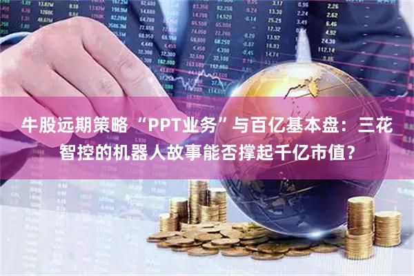 牛股远期策略 “PPT业务”与百亿基本盘：三花智控的机器人故事能否撑起千亿市值？